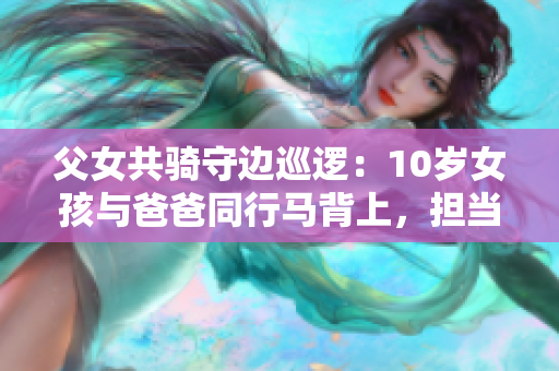 父女共騎守邊巡邏：10歲女孩與爸爸同行馬背上，擔當重任