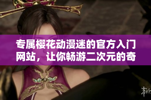 專屬櫻花動漫迷的官方入門網站，讓你暢游二次元的奇妙世界