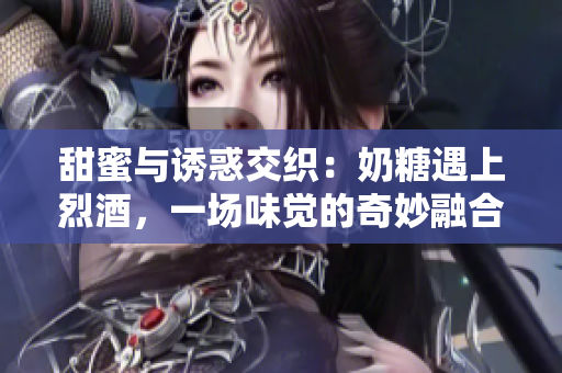 甜蜜與誘惑交織：奶糖遇上烈酒，一場味覺的奇妙融合