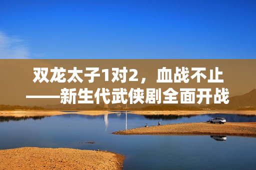 雙龍?zhí)?對2，血戰(zhàn)不止——新生代武俠劇全面開戰(zhàn)
