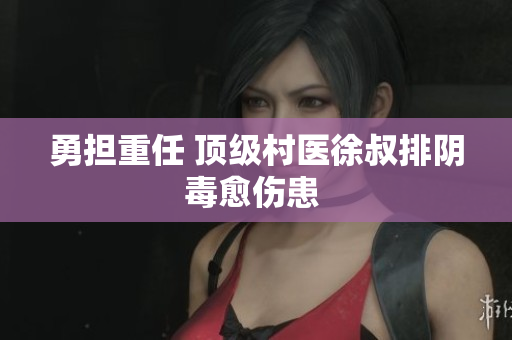 勇?lián)厝?頂級(jí)村醫(yī)徐叔排陰毒愈傷患 