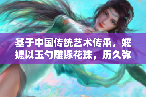基于中國傳統(tǒng)藝術(shù)傳承，嬤嬤以玉勺雕琢花珠，歷久彌新。